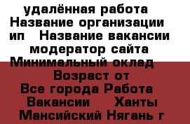 удалённая работа › Название организации ­ ип › Название вакансии ­ модератор сайта › Минимальный оклад ­ 39 500 › Возраст от ­ 18 - Все города Работа » Вакансии   . Ханты-Мансийский,Нягань г.